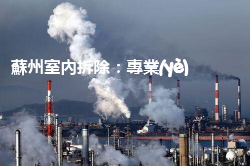 蘇州室內拆除：專業(yè)高效，安全環(huán)保一站式服務